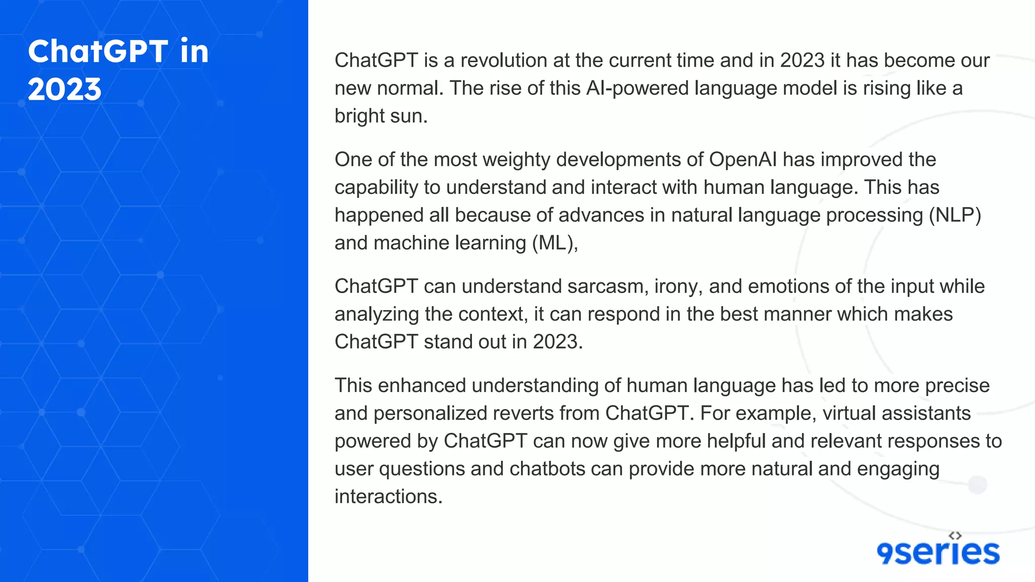 ChatGPT in
2023
ChatGPT is a revolution at the current time and in 2023 it has become our
new normal. The rise of this AI-powered language model is rising like a
bright sun.
One of the most weighty developments of OpenAI has improved the
capability to understand and interact with human language. This has
happened all because of advances in natural language processing (NLP)
and machine learning (ML),
ChatGPT can understand sarcasm, irony, and emotions of the input while
analyzing the context, it can respond in the best manner which makes
ChatGPT stand out in 2023.
This enhanced understanding of human language has led to more precise
and personalized reverts from ChatGPT. For example, virtual assistants
powered by ChatGPT can now give more helpful and relevant responses to
user questions and chatbots can provide more natural and engaging
interactions.
 