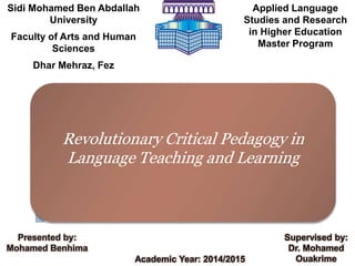 Sidi Mohamed Ben Abdallah
University
Faculty of Arts and Human
Sciences
Dhar Mehraz, Fez
Applied Language
Studies and Research
in Higher Education
Master Program
Revolutionary Critical Pedagogy in
Language Teaching and Learning
Academic Year: 2014/2015
Presented by:
Mohamed Benhima
Supervised by:
Dr. Mohamed
Ouakrime
 