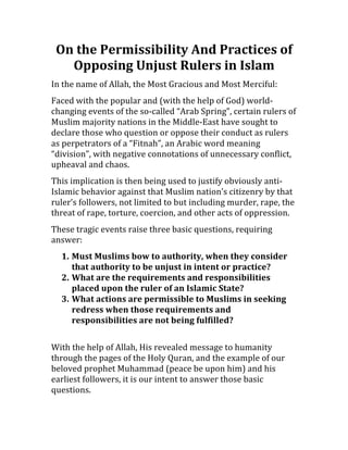 On	
  the	
  Permissibility	
  And	
  Practices	
  of	
  
   Opposing	
  Unjust	
  Rulers	
  in	
  Islam	
  
In	
  the	
  name	
  of	
  Allah,	
  the	
  Most	
  Gracious	
  and	
  Most	
  Merciful:	
  
Faced	
  with	
  the	
  popular	
  and	
  (with	
  the	
  help	
  of	
  God)	
  world-­‐
changing	
  events	
  of	
  the	
  so-­‐called	
  “Arab	
  Spring”,	
  certain	
  rulers	
  of	
  
Muslim	
  majority	
  nations	
  in	
  the	
  Middle-­‐East	
  have	
  sought	
  to	
  
declare	
  those	
  who	
  question	
  or	
  oppose	
  their	
  conduct	
  as	
  rulers	
  
as	
  perpetrators	
  of	
  a	
  “Fitnah”,	
  an	
  Arabic	
  word	
  meaning	
  
“division”,	
  with	
  negative	
  connotations	
  of	
  unnecessary	
  conflict,	
  
upheaval	
  and	
  chaos.	
  	
  
This	
  implication	
  is	
  then	
  being	
  used	
  to	
  justify	
  obviously	
  anti-­‐
Islamic	
  behavior	
  against	
  that	
  Muslim	
  nation’s	
  citizenry	
  by	
  that	
  
ruler’s	
  followers,	
  not	
  limited	
  to	
  but	
  including	
  murder,	
  rape,	
  the	
  
threat	
  of	
  rape,	
  torture,	
  coercion,	
  and	
  other	
  acts	
  of	
  oppression.	
  	
  
These	
  tragic	
  events	
  raise	
  three	
  basic	
  questions,	
  requiring	
  
answer:	
  
    1. Must	
  Muslims	
  bow	
  to	
  authority,	
  when	
  they	
  consider	
  
       that	
  authority	
  to	
  be	
  unjust	
  in	
  intent	
  or	
  practice?	
  
    2. What	
  are	
  the	
  requirements	
  and	
  responsibilities	
  
       placed	
  upon	
  the	
  ruler	
  of	
  an	
  Islamic	
  State?	
  
    3. What	
  actions	
  are	
  permissible	
  to	
  Muslims	
  in	
  seeking	
  
       redress	
  when	
  those	
  requirements	
  and	
  
       responsibilities	
  are	
  not	
  being	
  fulfilled?	
  
       	
  
With	
  the	
  help	
  of	
  Allah,	
  His	
  revealed	
  message	
  to	
  humanity	
  
through	
  the	
  pages	
  of	
  the	
  Holy	
  Quran,	
  and	
  the	
  example	
  of	
  our	
  
beloved	
  prophet	
  Muhammad	
  (peace	
  be	
  upon	
  him)	
  and	
  his	
  
earliest	
  followers,	
  it	
  is	
  our	
  intent	
  to	
  answer	
  those	
  basic	
  
questions.	
  
 