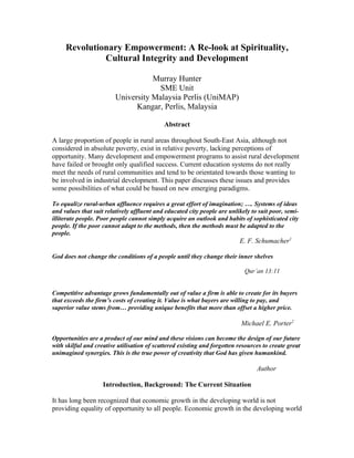 Revolutionary Empowerment: A Re-look at Spirituality,
              Cultural Integrity and Development

                                    Murray Hunter
                                     SME Unit
                         University Malaysia Perlis (UniMAP)
                               Kangar, Perlis, Malaysia

                                            Abstract

A large proportion of people in rural areas throughout South-East Asia, although not
considered in absolute poverty, exist in relative poverty, lacking perceptions of
opportunity. Many development and empowerment programs to assist rural development
have failed or brought only qualified success. Current education systems do not really
meet the needs of rural communities and tend to be orientated towards those wanting to
be involved in industrial development. This paper discusses these issues and provides
some possibilities of what could be based on new emerging paradigms.

To equalize rural-urban affluence requires a great effort of imagination; …. Systems of ideas
and values that suit relatively affluent and educated city people are unlikely to suit poor, semi-
illiterate people. Poor people cannot simply acquire an outlook and habits of sophisticated city
people. If the poor cannot adapt to the methods, then the methods must be adapted to the
people.
                                                                          E. F. Schumacher1

God does not change the conditions of a people until they change their inner shelves

                                                                            Qur’an 13:11


Competitive advantage grows fundamentally out of value a firm is able to create for its buyers
that exceeds the firm’s costs of creating it. Value is what buyers are willing to pay, and
superior value stems from… providing unique benefits that more than offset a higher price.

                                                                           Michael E. Porter2

Opportunities are a product of our mind and these visions can become the design of our future
with skilful and creative utilisation of scattered existing and forgotten resources to create great
unimagined synergies. This is the true power of creativity that God has given humankind.

                                                                                 Author

                    Introduction, Background: The Current Situation

It has long been recognized that economic growth in the developing world is not
providing equality of opportunity to all people. Economic growth in the developing world
 