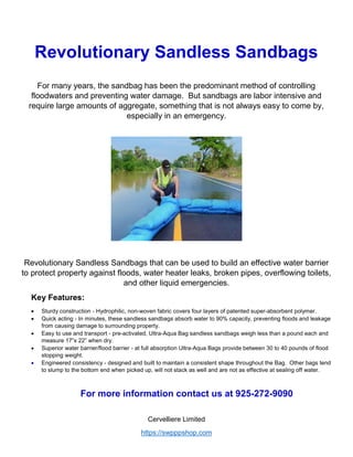 Cervelliere Limited
https://swpppshop.com
Revolutionary Sandless Sandbags
For many years, the sandbag has been the predominant method of controlling
floodwaters and preventing water damage. But sandbags are labor intensive and
require large amounts of aggregate, something that is not always easy to come by,
especially in an emergency.
Revolutionary Sandless Sandbags that can be used to build an effective water barrier
to protect property against floods, water heater leaks, broken pipes, overflowing toilets,
and other liquid emergencies.
Key Features:
 Sturdy construction - Hydrophilic, non-woven fabric covers four layers of patented super-absorbent polymer.
 Quick acting - In minutes, these sandless sandbags absorb water to 90% capacity, preventing floods and leakage
from causing damage to surrounding property.
 Easy to use and transport - pre-activated, Ultra-Aqua Bag sandless sandbags weigh less than a pound each and
measure 17”x 22” when dry.
 Superior water barrier/flood barrier - at full absorption Ultra-Aqua Bags provide between 30 to 40 pounds of flood
stopping weight.
 Engineered consistency - designed and built to maintain a consistent shape throughout the Bag. Other bags tend
to slump to the bottom end when picked up, will not stack as well and are not as effective at sealing off water.
For more information contact us at 925-272-9090
 