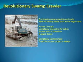 Archimedes screw propulsion principle
Ideal for swamp areas such as the Niger Delta
Proven Concept
Completely Insensitive for debris
Proven zero % downtime
Rugged design
Completely Containerized
Could be on your project in weeks

 