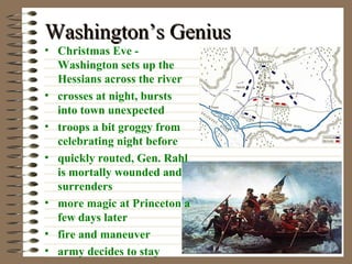 Washington’s Genius
• Christmas Eve Washington sets up the
Hessians across the river
• crosses at night, bursts
into town unexpected
• troops a bit groggy from
celebrating night before
• quickly routed, Gen. Rahl
is mortally wounded and
surrenders
• more magic at Princeton a
few days later
• fire and maneuver
• army decides to stay

 
