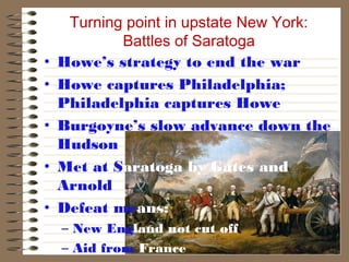 •
•
•
•
•

Turning point in upstate New York:
Battles of Saratoga
Howe’s strategy to end the war
Howe captures Philadelphia;
Philadelphia captures Howe
Burgoyne’s slow advance down the
Hudson
Met at Saratoga by Gates and
Arnold
Defeat means:
– New England not cut off
– Aid from France

 