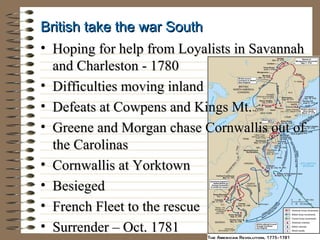 British take the war South
• Hoping for help from Loyalists in Savannah
and Charleston - 1780
• Difficulties moving inland
• Defeats at Cowpens and Kings Mt.
• Greene and Morgan chase Cornwallis out of
the Carolinas
• Cornwallis at Yorktown
• Besieged
• French Fleet to the rescue
• Surrender – Oct. 1781

 