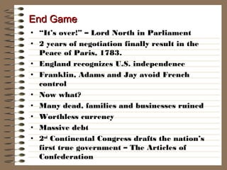 End Game
• “It’s over!” – Lord North in Parliament
• 2 years of negotiation finally result in the
Peace of Paris, 1783.
• England recognizes U.S. independence
• Franklin, Adams and Jay avoid French
control
• Now what?
• Many dead, families and businesses ruined
• Worthless currency
• Massive debt
• 2nd Continental Congress drafts the nation’s
first true government – The Articles of
Confederation

 