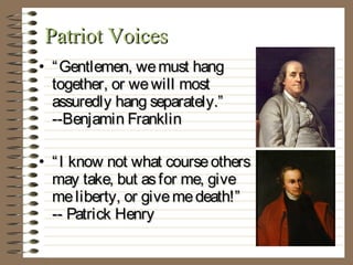 Patriot Voices
• “ Gentlemen, we must hang
together, or we will most
assuredly hang separately.”
--Benjamin Franklin
• “ I know not what course others
may take, but as for me, give
me liberty, or give me death!”
-- Patrick Henry

 