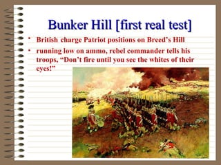 Bunker Hill [first real test]
• British charge Patriot positions on Breed’s Hill
• running low on ammo, rebel commander tells his
troops, “Don’t fire until you see the whites of their
eyes!”

 