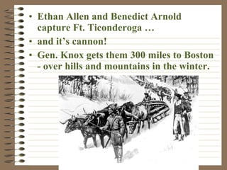 • Ethan Allen and Benedict Arnold
capture Ft. Ticonderoga …
• and it’s cannon!
• Gen. Knox gets them 300 miles to Boston
- over hills and mountains in the winter.

 
