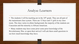 Analyze Learners 
• The students I will be teaching are in the 10th grade. They are all part of 
the mainstream class system. There are 12 boys and 11 girls in my class 
room. The class varies in ethnic background; the majority of the students are 
Caucasian and the minority is African American. 
• Many students may have some prior some prior knowledge of the 
Revolutionary War, so upon their arrival I will ask them small questions to 
see how much knowledge they have. 
 