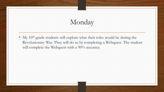 Monday 
• My 10th grade students will explore what their roles would be during the 
Revolutionary War. They will do so by completing a Webquest. The student 
will complete the Webquest with a 90% accuracy. 
 