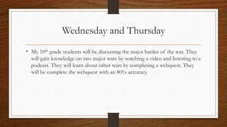 Wednesday and Thursday 
• My 10th grade students will be discussing the major battles of the war. They 
will gain knowledge on two major wars by watching a video and listening to a 
podcast. They will learn about other wars by completing a webquest. They 
will be complete the webquest with an 80% accuracy. 
 
