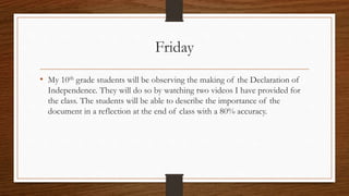 Friday 
• My 10th grade students will be observing the making of the Declaration of 
Independence. They will do so by watching two videos I have provided for 
the class. The students will be able to describe the importance of the 
document in a reflection at the end of class with a 80% accuracy. 
 