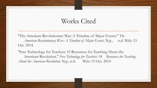 Works Cited 
"The American Revolutionary War: A Timeline of Major Events." The 
American Revolutionary War: A Timeline of Major Events. N.p., n.d. Web. 13 
Oct. 2014. 
"Free Technology for Teachers: 10 Resources for Teaching About the 
American Revolution." Free Technology for Teachers: 10 Resources for Teaching 
About the American Revolution. N.p., n.d. Web. 15 Oct. 2014 
