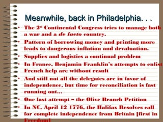 Meanwhile, back in Philadelphia. . .Meanwhile, back in Philadelphia. . .
• The 2nd
Continental Congress tries to manage both
a war and a de facto country.
• Pattern of borrowing money and printing more
leads to dangerous inflation and devaluation.
• Supplies and logistics a continual problem
• In France, Benjamin Franklin’s attempts to enlist
French help are without result
• And still not all the delegates are in favor of
independence, but time for reconciliation is fast
running out…
• One last attempt – the Olive Branch Petition
• In NC, April 12 1776, the Halifax Resolves call
for complete independence from Britain [first in
Freedom]
 