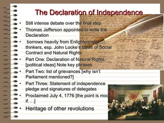 The Declaration of IndependenceThe Declaration of Independence
• Still intense debate over the final stepStill intense debate over the final step
• Thomas Jefferson appointed to write theThomas Jefferson appointed to write the
DeclarationDeclaration
• borrows heavily from Enlightenmentborrows heavily from Enlightenment
thinkers, esp. John Locke’s ideas of Socialthinkers, esp. John Locke’s ideas of Social
Contract and Natural RightsContract and Natural Rights
• Part One: Declaration of Natural RightsPart One: Declaration of Natural Rights
[political ideas] Note key phrases[political ideas] Note key phrases
• Part Two: list of grievances [why isn’tPart Two: list of grievances [why isn’t
Parliament mentioned?]Parliament mentioned?]
• Part Three: Statement of independencePart Three: Statement of independence
pledge and signatures of delegatespledge and signatures of delegates
• Proclaimed July 4, 1776 [the point is moot,Proclaimed July 4, 1776 [the point is moot,
if. . .]if. . .]
• Heritage of other revolutionsHeritage of other revolutions
 