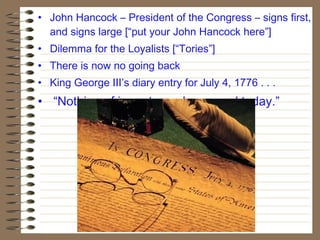 • John Hancock – President of the Congress – signs first,
and signs large [“put your John Hancock here”]
• Dilemma for the Loyalists [“Tories”]
• There is now no going back
• King George III’s diary entry for July 4, 1776 . . .
• “Nothing of importance happened today.”
 