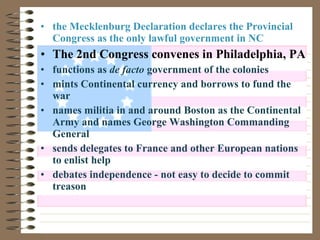 • the Mecklenburg Declaration declares the Provincial
Congress as the only lawful government in NC
• The 2nd Congress convenes in Philadelphia, PA
• functions as de facto government of the colonies
• mints Continental currency and borrows to fund the
war
• names militia in and around Boston as the Continental
Army and names George Washington Commanding
General
• sends delegates to France and other European nations
to enlist help
• debates independence - not easy to decide to commit
treason
 