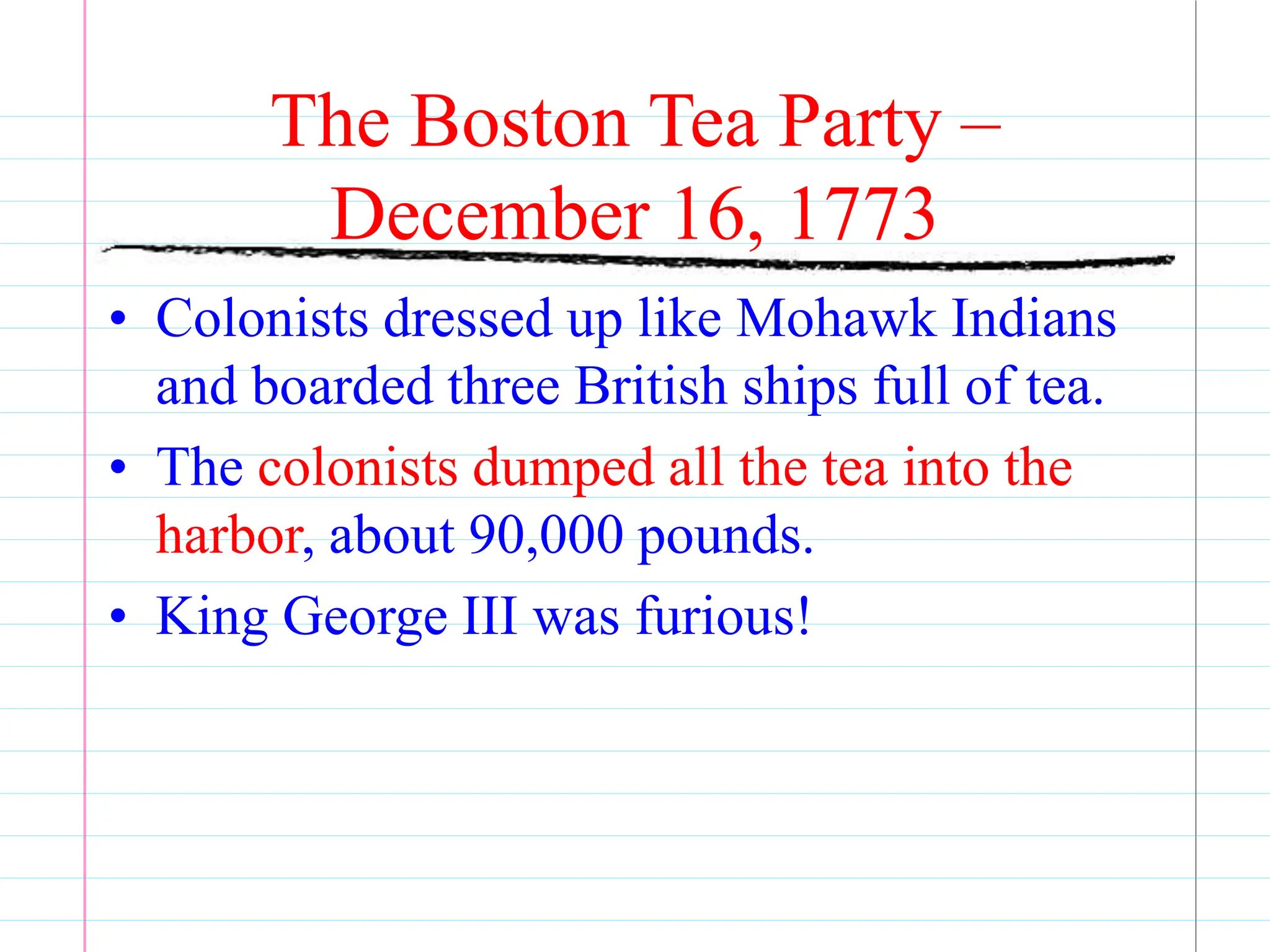 The Boston Tea Party –
December 16, 1773
• Colonists dressed up like Mohawk Indians
and boarded three British ships full of tea.
• The colonists dumped all the tea into the
harbor, about 90,000 pounds.
• King George III was furious!
 