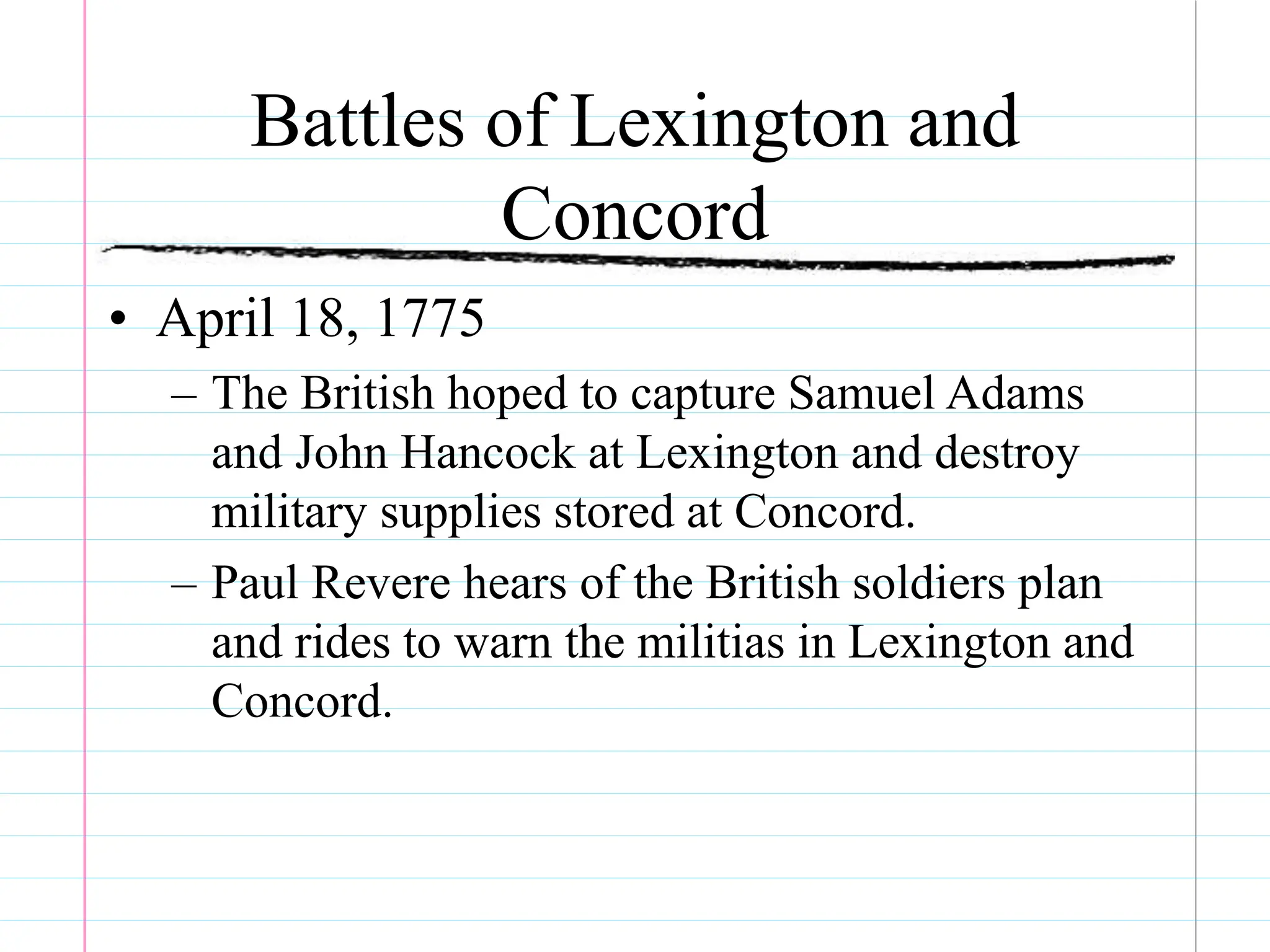 Battles of Lexington and
Concord
• April 18, 1775
– The British hoped to capture Samuel Adams
and John Hancock at Lexington and destroy
military supplies stored at Concord.
– Paul Revere hears of the British soldiers plan
and rides to warn the militias in Lexington and
Concord.
 