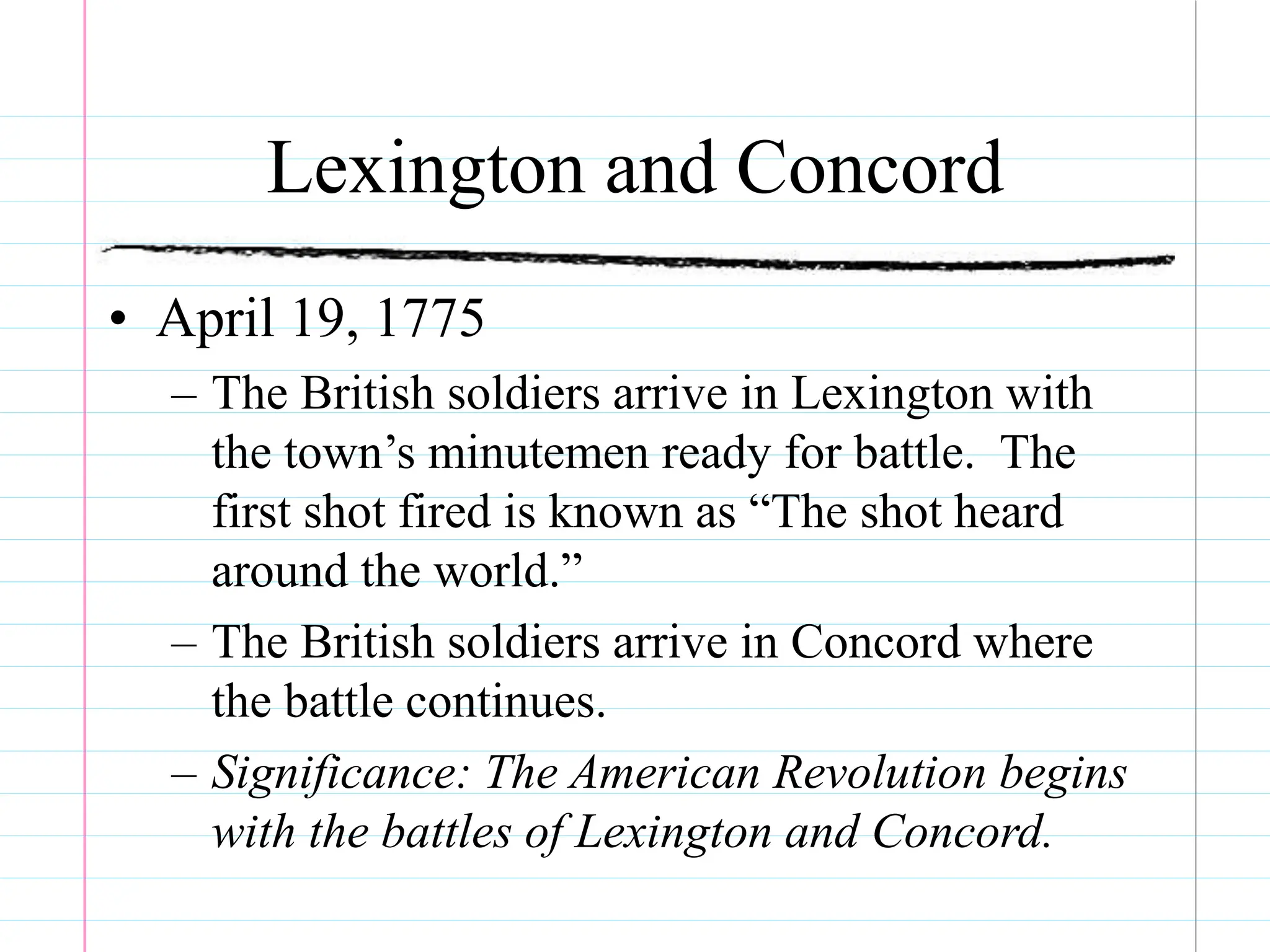 Lexington and Concord
• April 19, 1775
– The British soldiers arrive in Lexington with
the town’s minutemen ready for battle. The
first shot fired is known as “The shot heard
around the world.”
– The British soldiers arrive in Concord where
the battle continues.
– Significance: The American Revolution begins
with the battles of Lexington and Concord.
 