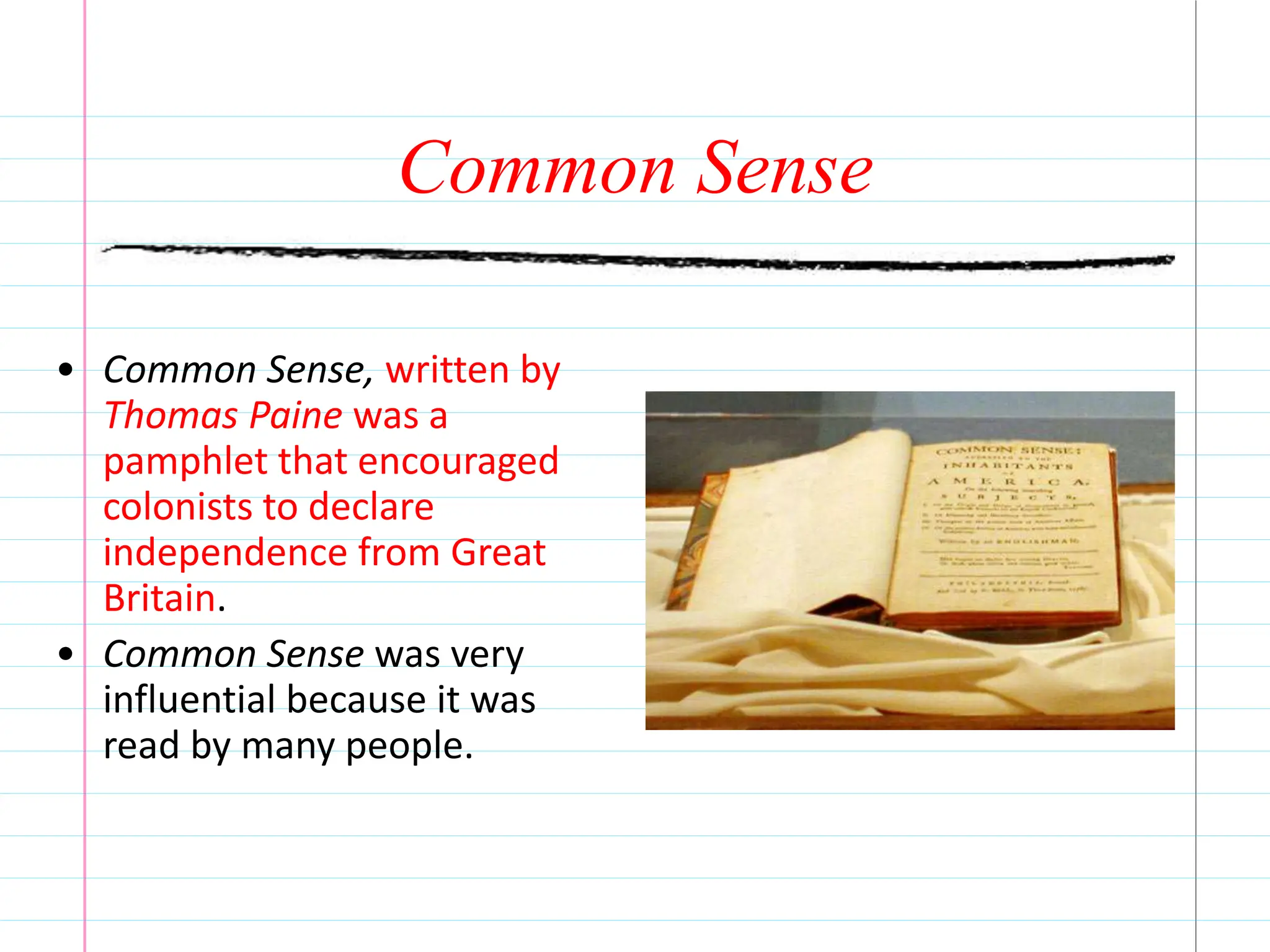 Common Sense
• Common Sense, written by
Thomas Paine was a
pamphlet that encouraged
colonists to declare
independence from Great
Britain.
• Common Sense was very
influential because it was
read by many people.
 