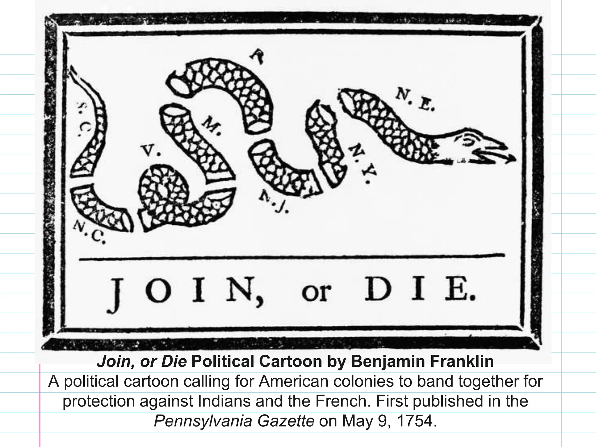 Join, or Die Political Cartoon by Benjamin Franklin
A political cartoon calling for American colonies to band together for
protection against Indians and the French. First published in the
Pennsylvania Gazette on May 9, 1754.
 