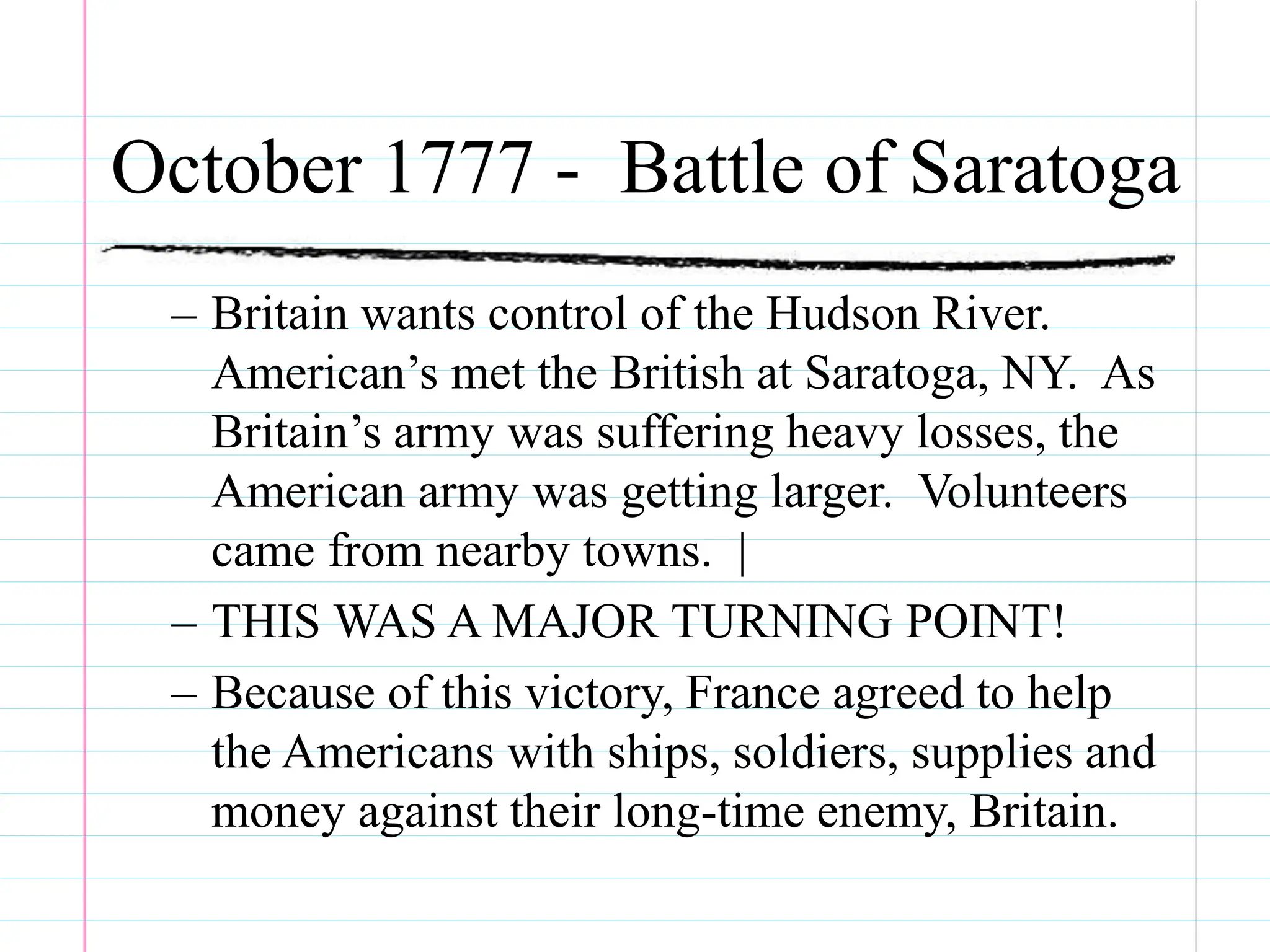 October 1777 - Battle of Saratoga
– Britain wants control of the Hudson River.
American’s met the British at Saratoga, NY. As
Britain’s army was suffering heavy losses, the
American army was getting larger. Volunteers
came from nearby towns. |
– THIS WAS A MAJOR TURNING POINT!
– Because of this victory, France agreed to help
the Americans with ships, soldiers, supplies and
money against their long-time enemy, Britain.
 