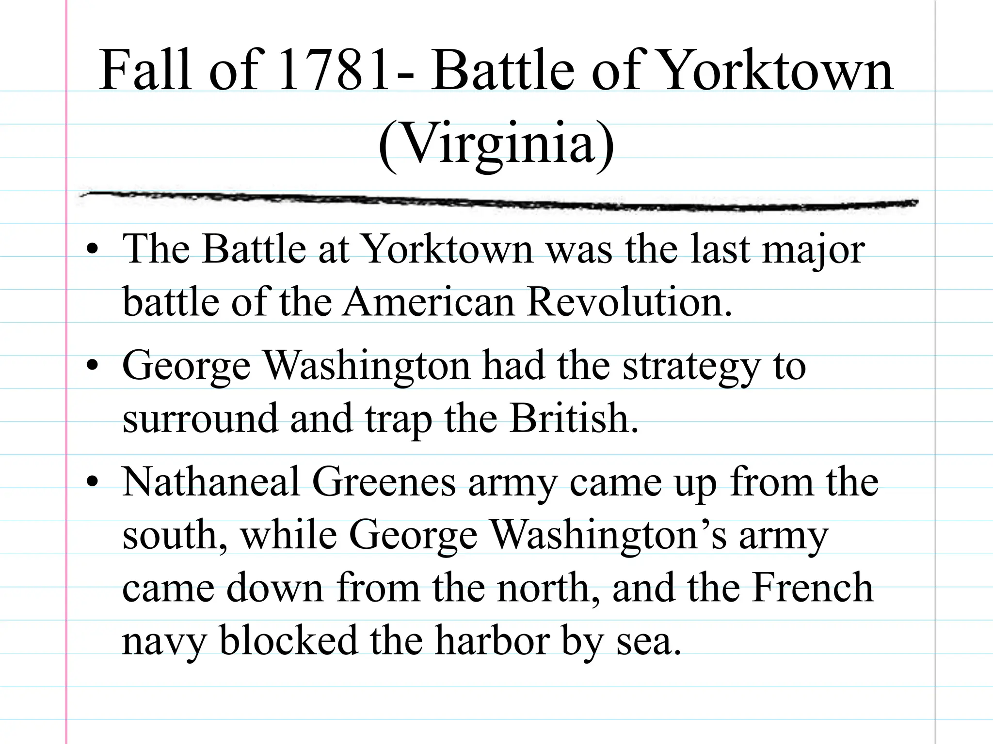 Fall of 1781- Battle of Yorktown
(Virginia)
• The Battle at Yorktown was the last major
battle of the American Revolution.
• George Washington had the strategy to
surround and trap the British.
• Nathaneal Greenes army came up from the
south, while George Washington’s army
came down from the north, and the French
navy blocked the harbor by sea.
 