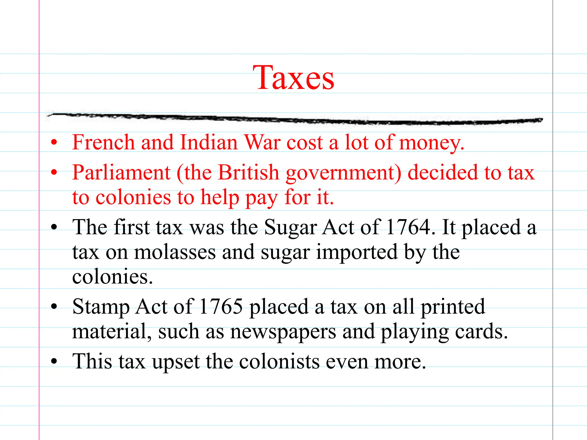Taxes
• French and Indian War cost a lot of money.
• Parliament (the British government) decided to tax
to colonies to help pay for it.
• The first tax was the Sugar Act of 1764. It placed a
tax on molasses and sugar imported by the
colonies.
• Stamp Act of 1765 placed a tax on all printed
material, such as newspapers and playing cards.
• This tax upset the colonists even more.
 