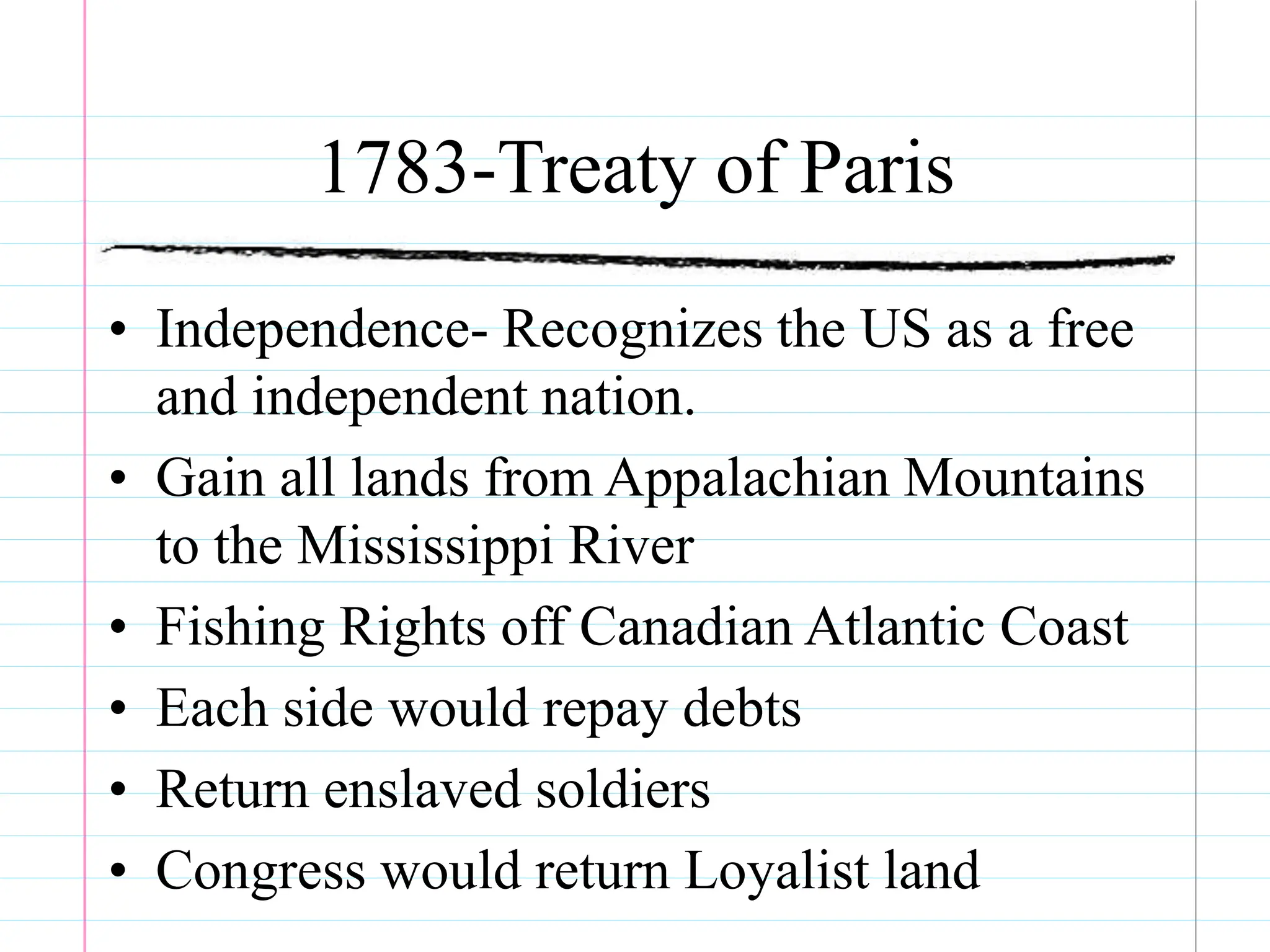 1783-Treaty of Paris
• Independence- Recognizes the US as a free
and independent nation.
• Gain all lands from Appalachian Mountains
to the Mississippi River
• Fishing Rights off Canadian Atlantic Coast
• Each side would repay debts
• Return enslaved soldiers
• Congress would return Loyalist land
 