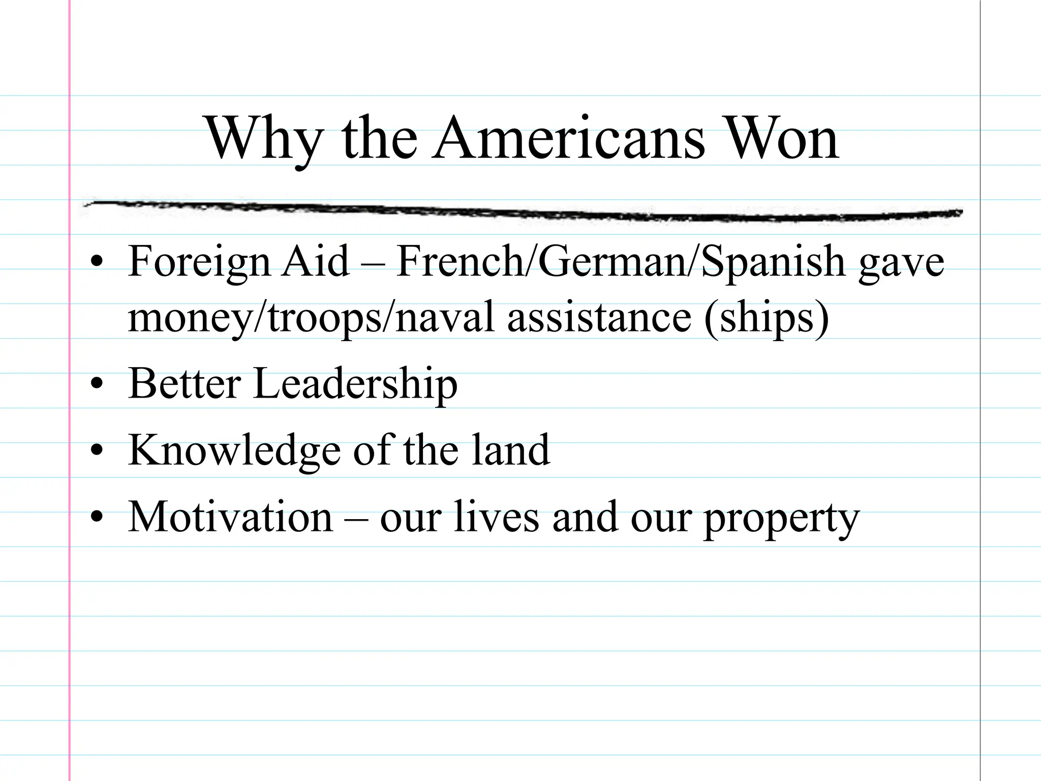 Why the Americans Won
• Foreign Aid – French/German/Spanish gave
money/troops/naval assistance (ships)
• Better Leadership
• Knowledge of the land
• Motivation – our lives and our property
 