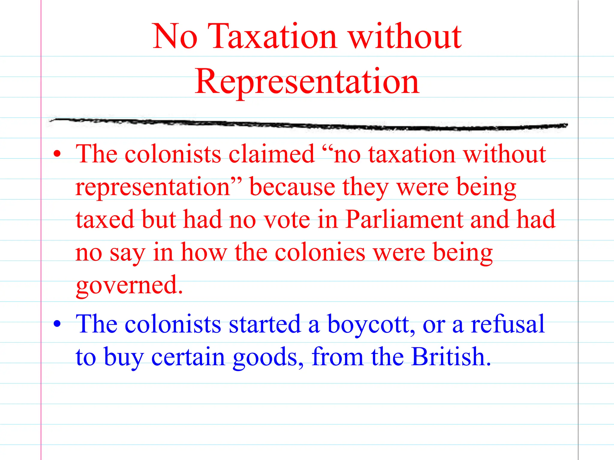 No Taxation without
Representation
• The colonists claimed “no taxation without
representation” because they were being
taxed but had no vote in Parliament and had
no say in how the colonies were being
governed.
• The colonists started a boycott, or a refusal
to buy certain goods, from the British.
 