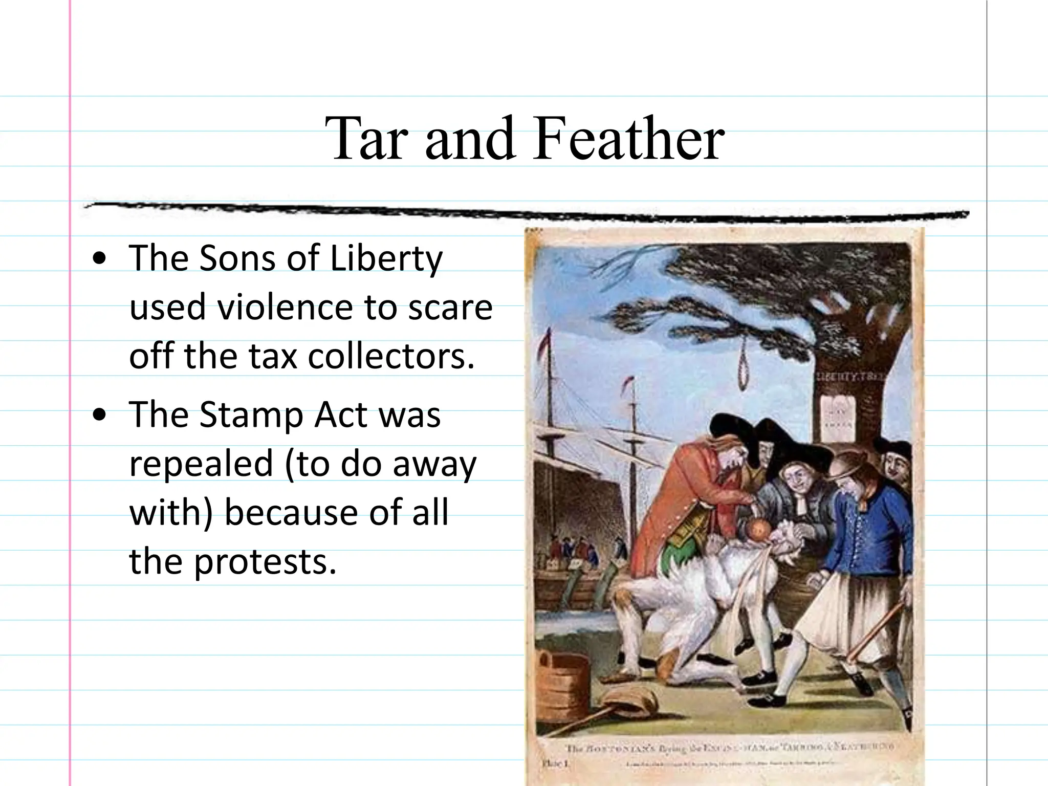 Tar and Feather
• The Sons of Liberty
used violence to scare
off the tax collectors.
• The Stamp Act was
repealed (to do away
with) because of all
the protests.
 