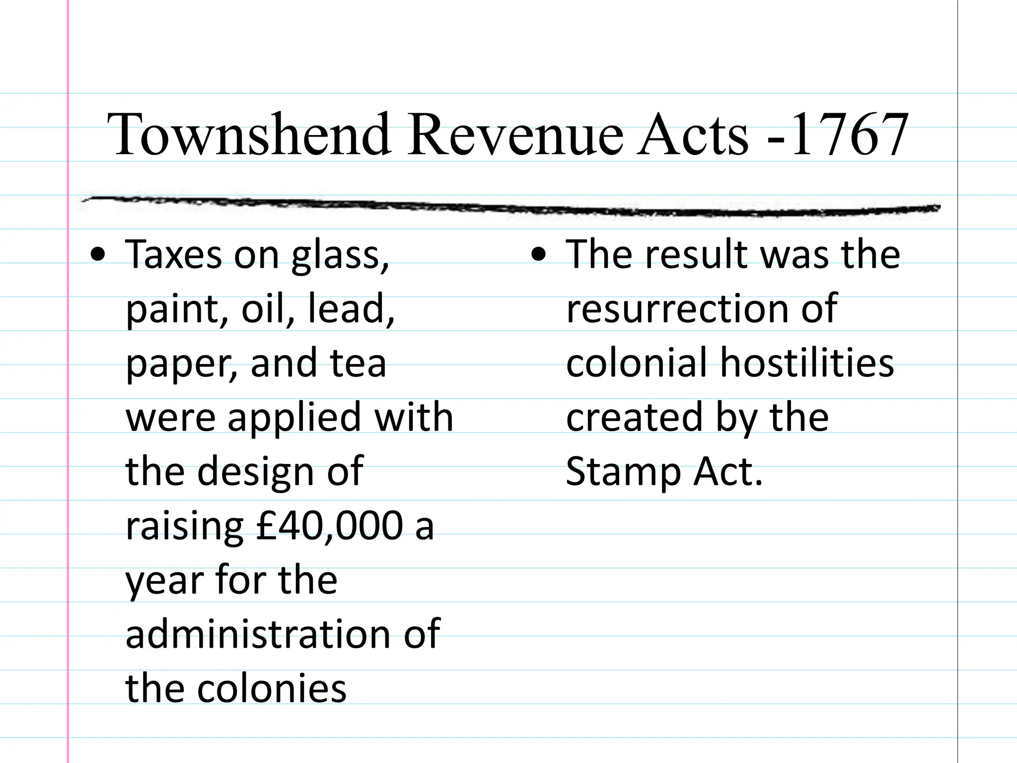 Townshend Revenue Acts -1767
• Taxes on glass,
paint, oil, lead,
paper, and tea
were applied with
the design of
raising £40,000 a
year for the
administration of
the colonies
• The result was the
resurrection of
colonial hostilities
created by the
Stamp Act.
 