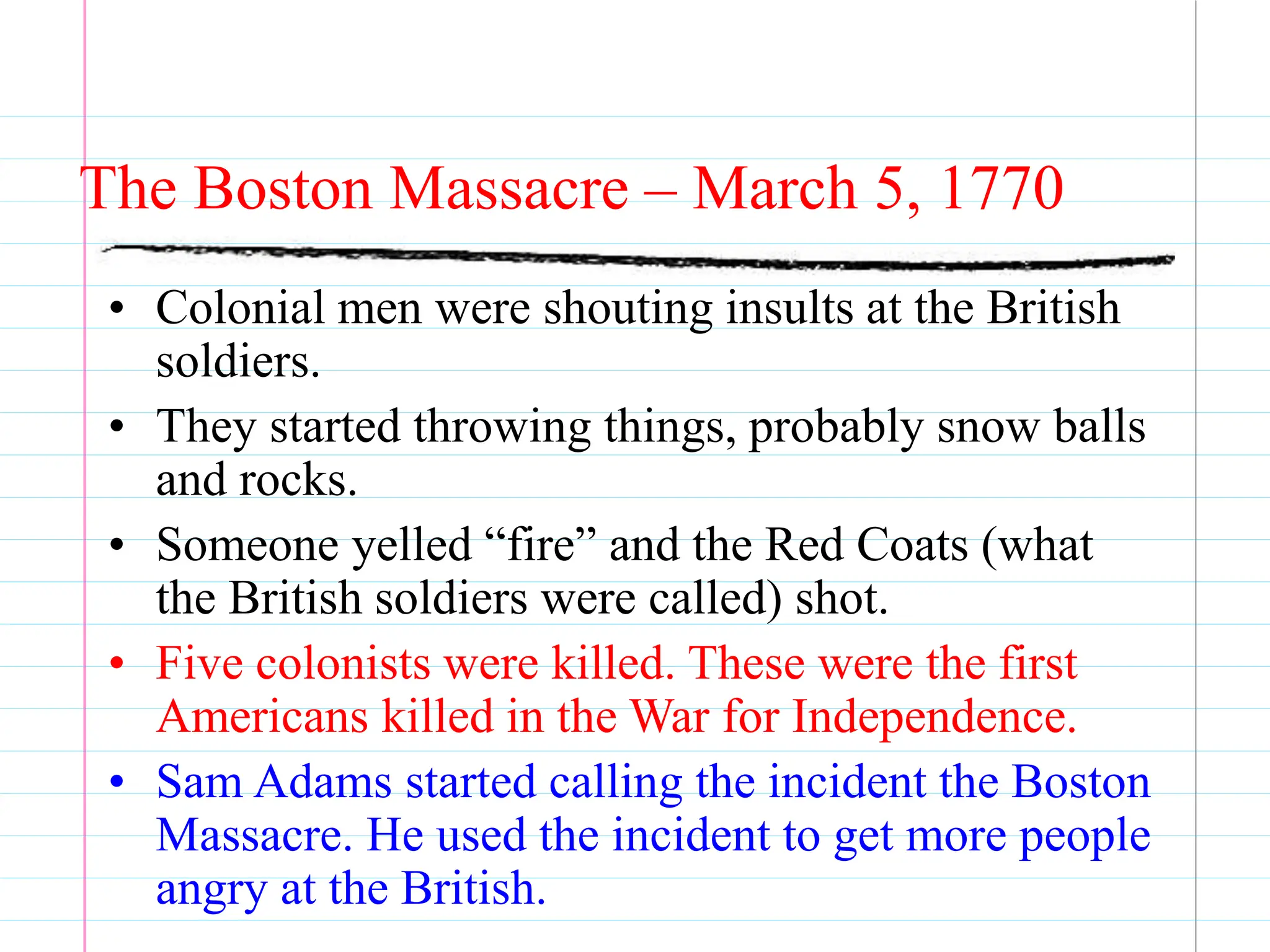 The Boston Massacre – March 5, 1770
• Colonial men were shouting insults at the British
soldiers.
• They started throwing things, probably snow balls
and rocks.
• Someone yelled “fire” and the Red Coats (what
the British soldiers were called) shot.
• Five colonists were killed. These were the first
Americans killed in the War for Independence.
• Sam Adams started calling the incident the Boston
Massacre. He used the incident to get more people
angry at the British.
 