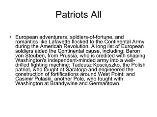 Patriots All European adventurers, soldiers-of-fortune, and romantics like Lafayette flocked to the Continental Army during the American Revolution. A long list of European soldiers aided the Continental cause, including: Baron von Steuben, from Prussia, who is credited with shaping Washington's independent-minded army into a well-drilled fighting machine; Tadeusz Kosciuszko, the Polish patriot, who fought at Saratoga and engineered the construction of fortifications around West Point; and Casimir Pulaski, another Pole, who fought with Washington at Brandywine and Germantown. 