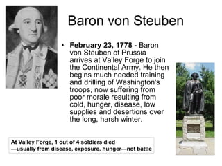 Baron von Steuben February 23, 1778  - Baron von Steuben of Prussia arrives at Valley Forge to join the Continental Army. He then begins much needed training and drilling of Washington's troops, now suffering from poor morale resulting from cold, hunger, disease, low supplies and desertions over the long, harsh winter.  At Valley Forge, 1 out of 4 soldiers died — usually from disease, exposure, hunger—not battle 