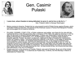 Gen. Casimir Pulaski I came here, where freedom is being defended, to serve it, and to live or die for it..."                                                                        Gen. Pulaski's letter to George Washington  Before coming to America, Pulaski led an unsuccessful revolt of Polish forces against Russia, which controlled Poland at that time. He learned of the American cause in France from Benjamin Franklin, who encouraged him to travel to America. PULASKI, CASIMIR ,  (1748?-1779), a Polish nobleman and soldier, won fame for his role with the Continental Army in the Revolutionary War in America (1775-1783). He sailed to America in 1777 to offer his services to General George Washington. Pulaski was Washington's aide-de-camp at the Battle of Brandywine in September 1777. At Washington's urging, Congress made Pulaski a brigadier general. Pulaski, an expert cavalryman, organized a corps of cavalrymen that became known as Pulaski's Legion. The group performed valiantly in the South. In the siege of Savannah, which resulted in his death, he rendered distinguished service. In the assault of October 8 he commanded the entire cavalry, both French and American. During the battle of Oct. 9, 1779, he received a wound in his right thigh which proved fatal. He was taken from the battle field after the conflict to the brig  Wasp  for transfer to Charleston. Head winds delayed the ship for several days and Pulaski died as the ship was leaving the river. He was buried at sea, but funeral services were held afterwards in the city of Charleston.  Pulaski was born in the province of Podolia, Poland, now part of Ukraine. By an act of the United States Congress, October 11 is observed as Pulaski Day. In Illinois, the first Monday in March is celebrated as Pulaski Day. 