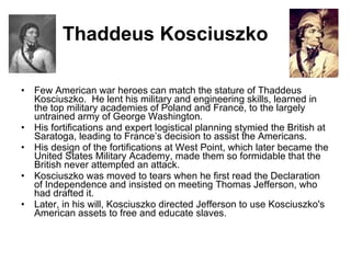 Thaddeus Kosciuszko Few American war heroes can match the stature of Thaddeus Kosciuszko.  He lent his military and engineering skills, learned in the top military academies of Poland and France, to the largely untrained army of George Washington.  His fortifications and expert logistical planning stymied the British at Saratoga, leading to France’s decision to assist the Americans.  His design of the fortifications at West Point, which later became the United States Military Academy, made them so formidable that the British never attempted an attack.  Kosciuszko was moved to tears when he first read the Declaration of Independence and insisted on meeting Thomas Jefferson, who had drafted it.  Later, in his will, Kosciuszko directed Jefferson to use Kosciuszko's American assets to free and educate slaves. 