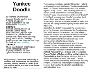 Yankee Doodle By Richard Shuckburgh Yankee Doodle went to town A-riding on a pony Stuck a feather in his hat And called it  macaroni . CHORUS : Yankee Doodle, keep it up Yankee Doodle dandy Mind the music and the step And with the girls be handy. Father and I went down to camp Along with Captain Gooding And there we saw the men and boys As thick as  hasty pudding . CHORUS There was Captain Washington Upon a slapping stallion A-giving orders to his men I guess there was a million. The music and words go back to 15th century Holland, as a harvesting song that began, "Yanker dudel doodle down." In England, the tune was used for a nursery rhyme -- "Lucy Locket". Later, the song poked fun of Puritan church leader Oliver Cromwell, because "Yankee" was a mispronunciation of the word "English" in the Dutch language, and "doodle" refers to a dumb person. But it was a British surgeon, Richard Schuckburgh, who wrote the words we know today that ridiculed the ragtag colonists fighting in the French and Indian War.  Soon after, the British troops used the song to make fun of the American colonists during the Revolutionary War. Yet it became the American colonists' rallying anthem for that war. At the time the Revolutionary War began, Americans were proud to be called Yankees and "Yankee Doodle" became the colonists most stirring anthem of defiance and liberty. During Pre-Revolutionary America when the song "Yankee Doodle" first became popular, the word macaroni in the line that reads "stuck a feather in his hat and called it macaroni" didn't refer to the pasta.  Instead, "Macaroni" was a fancy and overdressed ("dandy") style of Italian clothing widely imitated in England at the time.  So by just sticking a feather in his cap and calling himself a "Macaroni", Yankee Doodle was proudly proclaiming himself to be a country bumpkin (an awkward and unsophisticated person), because that was how the English regarded most colonials at that time. hasty pudding -- A baked dish made mostly of cornmeal, milk, and molasses. It's not pudding like Jell-O pudding, it's more of a mush. At the time, pudding was the term used for the dessert course of a meal. 