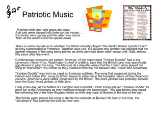 Patriotic Music       If ponies rode men and grass ate cows, And cats were chased into holes by the mouse . . . If summer were spring and the other way round,  Then all the world would be upside down. There is some dispute as to whether the British actually played "The World Turned Upside Down" as they surrendered at Yorktown. Tradition says yes, but at least one scholar has claimed that the earliest mention of the song being played as arms were laid down didn't occur until 1828, almost fifty years after the event. Contemporary accounts are certain, however, of the importance "Yankee Doodle" had in the ceremony. Henry Knox, Washington's chief of artillery, says that the British band was specifically  not  allowed to play the song. The Marquis de Lafayette writes that the French army played the song to "discomfort" the British as they marched from the fort between the French and Americans. "Yankee Doodle" was born as a jest at American soldiers. The song first appeared during the French and Indian War, sung by British troops to poke fun at the bumpkin nature of their American cousins. Americans were called Jonathan's by the British. The word yankee was probably derived from the Dutch word jankee, or little John. Early in the day, at the battles of Lexington and Concord, British troops played "Yankee Doodle" to poke fun at the Americans as they marched through the countryside. This was before they faced the withering fire of the New England militia on their way back to Boston at the end of the day. The British again played the song to deride the colonists at Bunker Hill, but by this time, the "Jonathan's" had claimed the tune as their own. 