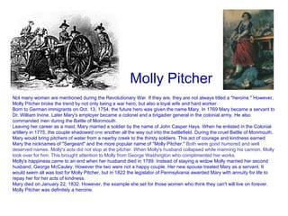 Molly Pitcher       Not many women are mentioned during the Revolutionary War. If they are, they are not always titled a "heroine." However, Molly Pitcher broke the trend by not only being a war hero, but also a loyal wife and hard worker. Born to German immigrants on Oct. 13, 1754, the future hero was given the name Mary. In 1769 Mary became a servant to Dr. William Irvine. Later Mary's employer became a colonel and a brigadier general in the colonial army. He also commanded men during the Battle of Monmouth. Leaving her career as a maid, Mary married a soldier by the name of John Casper Hays. When he enlisted in the Colonial artillery in 1775, the couple shadowed  one  another all the way out into the battlefield. During the cruel Battle of Monmouth, Mary would bring pitchers of water from a nearby creek to the thirsty soldiers. This act of courage and kindness earned Mary the nicknames of "Sergeant" and the more popular name of "Molly Pitcher."  Both were good humored and well deserved names. Molly's acts did not stop at the pitcher. When Molly's husband collapsed while manning his cannon, Molly took over for him. This brought attention to Molly from George Washington who complimented her works. Molly's happiness came to an end when her husband died in 1789. Instead of staying a widow Molly married her second husband, George McCauley. However the two were not a happy couple. Her new spouse treated Mary as a servant. It would seem all was lost for Molly Pitcher, but in 1822 the legislator of Pennsylvania awarded Mary with annuity for life to repay her for her acts of kindness. Mary died on January 22, 1832. However, the example she set for those women who think they can't will live on forever. Molly Pitcher was definitely a heroine.   