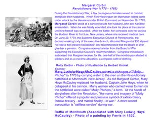 Margaret Corbin  Revolutionary War (1775 - 1783)     During the Revolutionary War, a few courageous females served in combat alongside their husbands.  When Fort Washington on Manhattan Island came under attack by the Hessians under British Command on November 16, 1776,  Margaret Corbin  stood at a cannon beside her husband John and handled ammunition.  When he was fatally wounded, she took his place at the cannon until she herself was wounded.  After the battle, her comrades took her across the Hudson River to Fort Lee, New Jersey, where she received medical care.   On June 29, 1779, the Supreme Executive Council of Pennsylvania, the decision-making body of the executive branch, allocated Margaret a $30 stipend "to relieve her present necessities" and recommended that the Board of War give her a pension.  Congress received a letter from the Board of War supporting the Executive Council's recommendation.  Congress immediately authorized that Margaret receive, for life, one-half of the monthly pay allotted to soldiers and as a one-time allocation, a complete outfit of clothing. .      Molly Corbin - Photo of illustration by Herbert Knotel    Sources: Archives of the US Army Women's Museum - Photos from personal donation.   Mary Ludwig Hays McCauley  gained a nickname of "Molly Pitcher" in 1778 by carrying water to the men on the Revolutionary battlefield at Monmouth, New Jersey.  As did Margaret Corbin, Mary Hays McCauley replaced her husband, Captain John Hays, when he collapsed at his cannon.  Many women who carried water to men on the battlefield were called "Molly Pitchers," a term.  At the hands of storytellers after the Revolution, "the name and imagery of "Molly Pitcher" offered a popular and precious symbol of extraordinary female bravery - and marital fidelity - in war."  A more recent association is "selfless service" during war. Battle of Monmouth (Associated with Mary Ludwig Hays McCauley) - Photo of a painting by Ferris in 1892. 