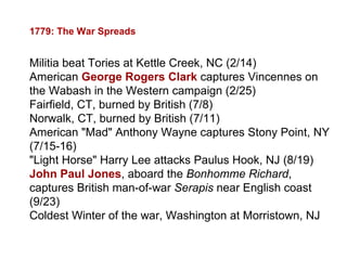 1779: The War Spreads Militia beat Tories at Kettle Creek, NC (2/14) American  George Rogers Clark  captures Vincennes on the Wabash in the Western campaign (2/25) Fairfield, CT, burned by British (7/8) Norwalk, CT, burned by British (7/11) American "Mad" Anthony Wayne captures Stony Point, NY (7/15-16) "Light Horse" Harry Lee attacks Paulus Hook, NJ (8/19) John Paul Jones , aboard the  Bonhomme Richard , captures British man-of-war  Serapis  near English coast (9/23) Coldest Winter of the war, Washington at Morristown, NJ 