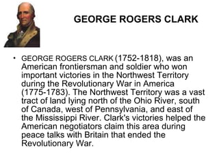 GEORGE ROGERS CLARK GEORGE ROGERS CLARK   (1752-1818), was an American frontiersman and soldier who won important victories in the Northwest Territory during the Revolutionary War in America (1775-1783). The Northwest Territory was a vast tract of land lying north of the Ohio River, south of Canada, west of Pennsylvania, and east of the Mississippi River. Clark's victories helped the American negotiators claim this area during peace talks with Britain that ended the Revolutionary War. 