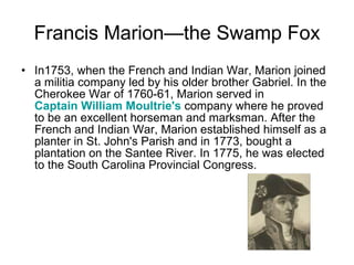 Francis Marion—the Swamp Fox In1753, when the French and Indian War, Marion joined a militia company led by his older brother Gabriel. In the Cherokee War of 1760-61, Marion served in  Captain William Moultrie's  company where he proved to be an excellent horseman and marksman. After the French and Indian War, Marion established himself as a planter in St. John's Parish and in 1773, bought a plantation on the Santee River. In 1775, he was elected to the South Carolina Provincial Congress. 