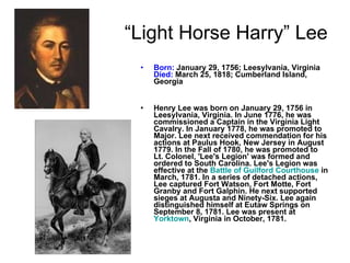 “ Light Horse Harry” Lee Born:  January 29, 1756; Leesylvania, Virginia Died:  March 25, 1818; Cumberland Island, Georgia Henry Lee was born on January 29, 1756 in Leesylvania, Virginia. In June 1776, he was commissioned a Captain in the Virginia Light Cavalry. In January 1778, he was promoted to Major. Lee next received commendation for his actions at Paulus Hook, New Jersey in August 1779. In the Fall of 1780, he was promoted to Lt. Colonel, 'Lee's Legion' was formed and ordered to South Carolina. Lee's Legion was effective at the  Battle of Guilford Courthouse  in March, 1781. In a series of detached actions, Lee captured Fort Watson, Fort Motte, Fort Granby and Fort Galphin. He next supported sieges at Augusta and Ninety-Six. Lee again distinguished himself at Eutaw Springs on September 8, 1781. Lee was present at  Yorktown , Virginia in October, 1781.   
