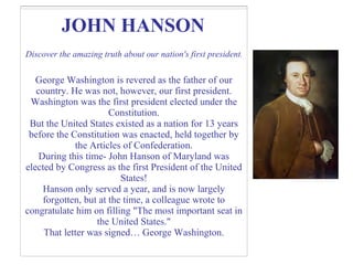 JOHN HANSON   Discover the amazing truth about our nation's first president . George Washington is revered as the father of our country. He was not, however, our first president. Washington was the first president elected under the Constitution. But the United States existed as a nation for 13 years before the Constitution was enacted, held together by the Articles of Confederation. During this time- John Hanson of Maryland was elected by Congress as the first President of the United States! Hanson only served a year, and is now largely forgotten, but at the time, a colleague wrote to congratulate him on filling "The most important seat in the United States." That letter was signed… George Washington. 