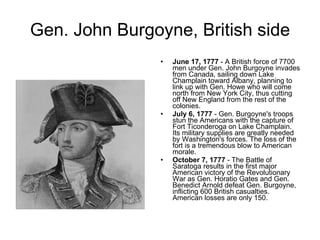 Gen. John Burgoyne, British side June 17, 1777  - A British force of 7700 men under Gen. John Burgoyne invades from Canada, sailing down Lake Champlain toward Albany, planning to link up with Gen. Howe who will come north from New York City, thus cutting off New England from the rest of the colonies.  July 6, 1777  - Gen. Burgoyne's troops stun the Americans with the capture of Fort Ticonderoga on Lake Champlain. Its military supplies are greatly needed by Washington's forces. The loss of the fort is a tremendous blow to American morale. October 7, 1777  - The Battle of Saratoga results in the first major American victory of the Revolutionary War as Gen. Horatio Gates and Gen. Benedict Arnold defeat Gen. Burgoyne, inflicting 600 British casualties. American losses are only 150. 